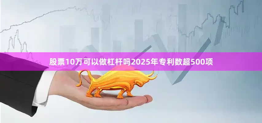 股票10万可以做杠杆吗2025年专利数超500项